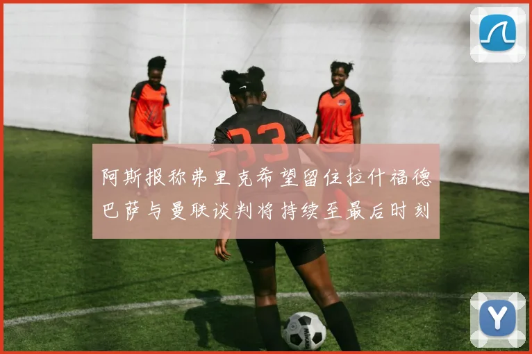 阿斯报称弗里克希望留住拉什福德巴萨与曼联谈判将持续至最后时刻