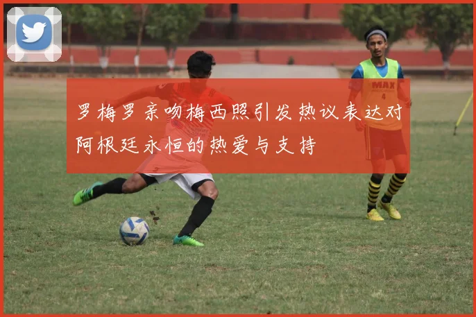 罗梅罗亲吻梅西照引发热议表达对阿根廷永恒的热爱与支持