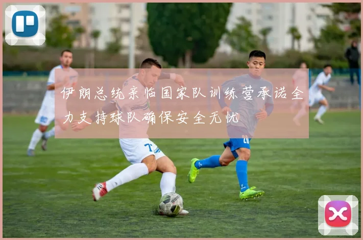 伊朗总统亲临国家队训练营承诺全力支持球队确保安全无忧