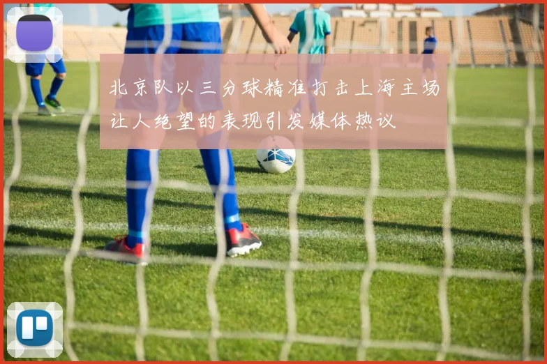 北京队以三分球精准打击上海主场让人绝望的表现引发媒体热议