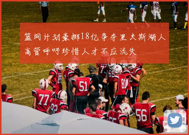 篮网计划豪掷18亿争夺里夫斯湖人高管呼吁珍惜人才不应流失
