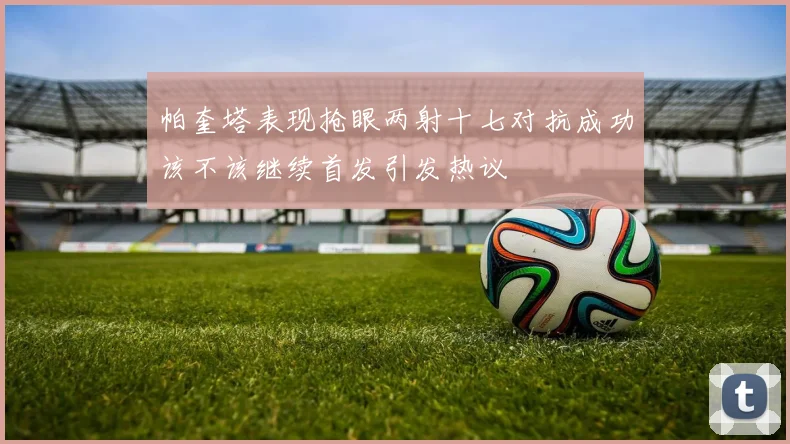 帕奎塔表现抢眼两射十七对抗成功该不该继续首发引发热议