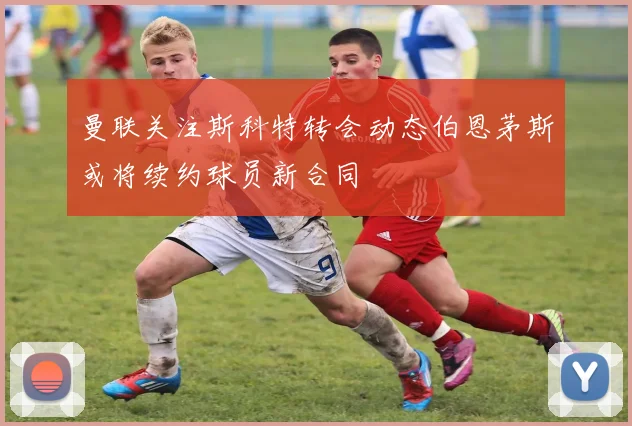 曼联关注斯科特转会动态伯恩茅斯或将续约球员新合同