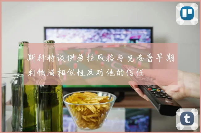 斯科特谈伊劳拉风格与克洛普早期利物浦相似性及对他的信任