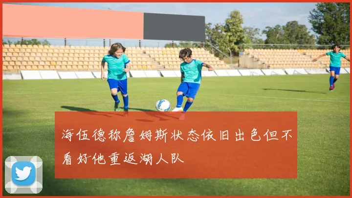海伍德称詹姆斯状态依旧出色但不看好他重返湖人队