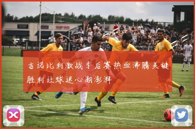 吉诺比利激战季后赛热血沸腾关键胜利让球迷心潮澎湃