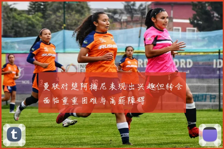 曼联对楚阿梅尼表现出兴趣但转会面临重重困难与高薪障碍
