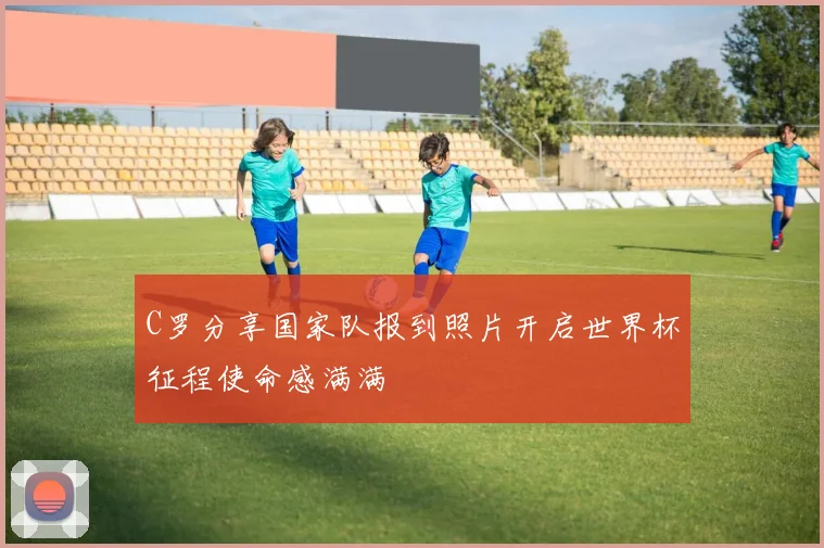 C罗分享国家队报到照片开启世界杯征程使命感满满