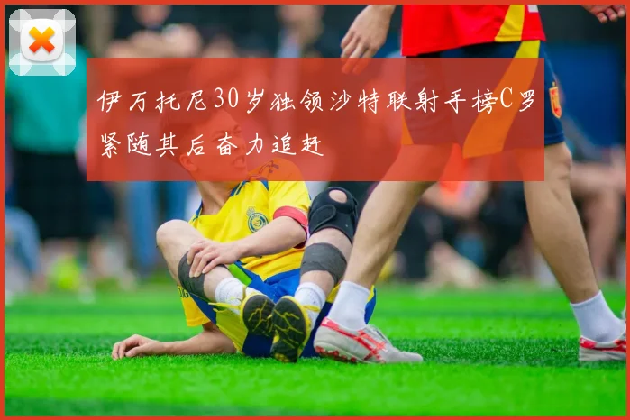 伊万托尼30岁独领沙特联射手榜C罗紧随其后奋力追赶