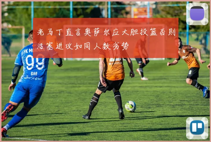 老马丁直言奥萨尔应大胆投篮否则活塞进攻如同人数劣势
