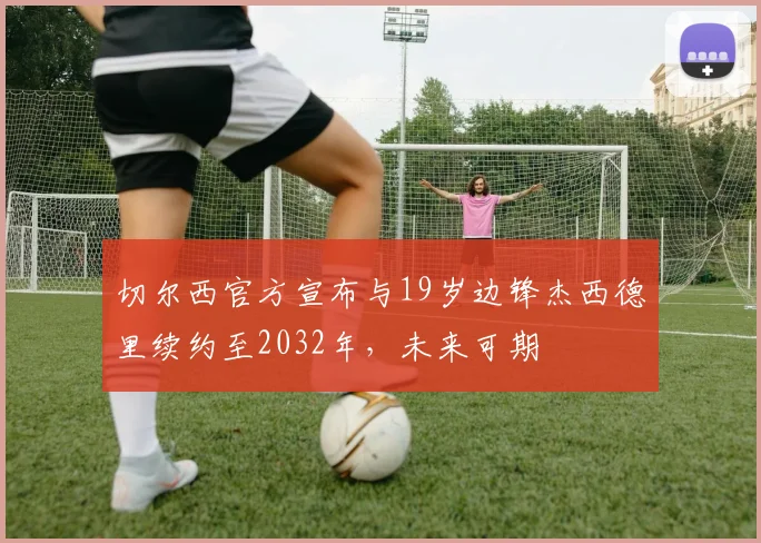切尔西官方宣布与19岁边锋杰西德里续约至2032年，未来可期
