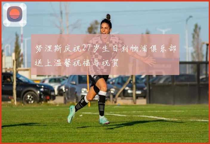 努涅斯庆祝27岁生日利物浦俱乐部送上温馨祝福与祝贺