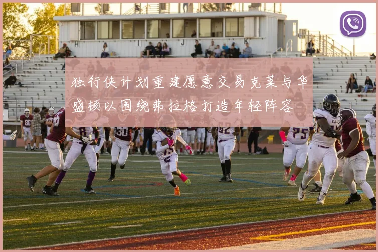 独行侠计划重建愿意交易克莱与华盛顿以围绕弗拉格打造年轻阵容