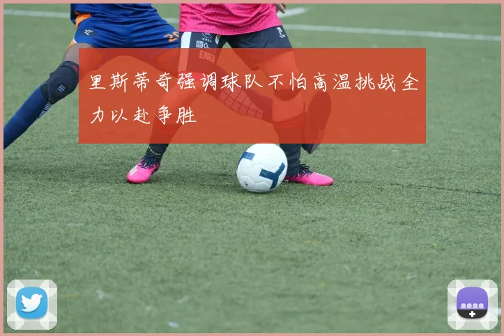 里斯蒂奇强调球队不怕高温挑战全力以赴争胜