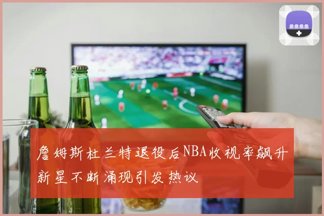 詹姆斯杜兰特退役后NBA收视率飙升新星不断涌现引发热议