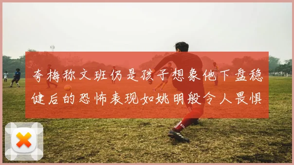 夸梅称文班仍是孩子想象他下盘稳健后的恐怖表现如姚明般令人畏惧