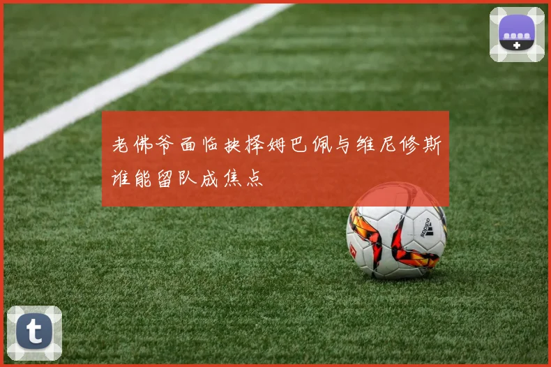 老佛爷面临抉择姆巴佩与维尼修斯谁能留队成焦点