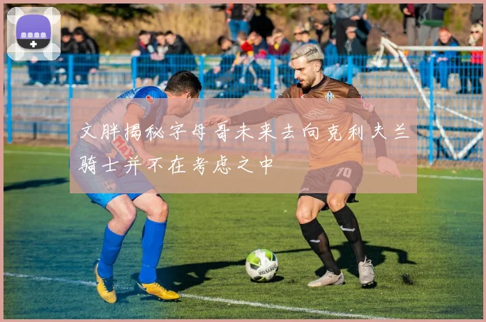文胖揭秘字母哥未来去向克利夫兰骑士并不在考虑之中
