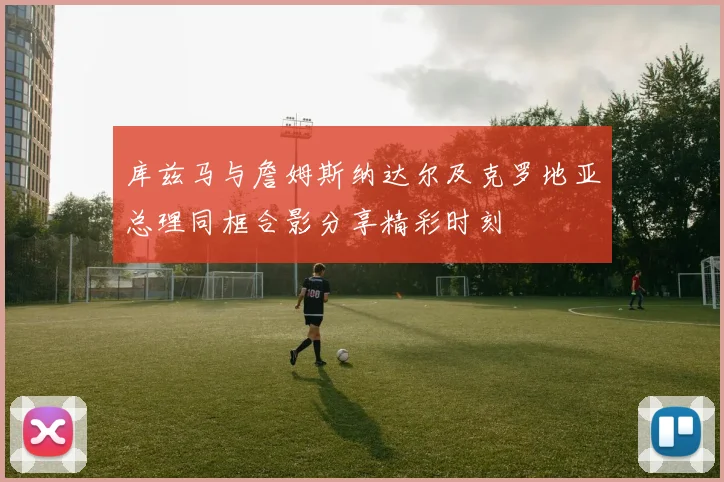 库兹马与詹姆斯纳达尔及克罗地亚总理同框合影分享精彩时刻