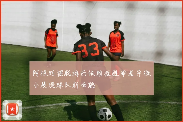 阿根廷摆脱梅西依赖症胜率差异微小展现球队新面貌