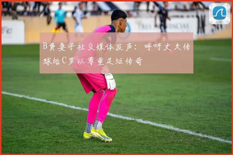B费妻子社交媒体发声：呼吁丈夫传球给C罗以尊重足坛传奇