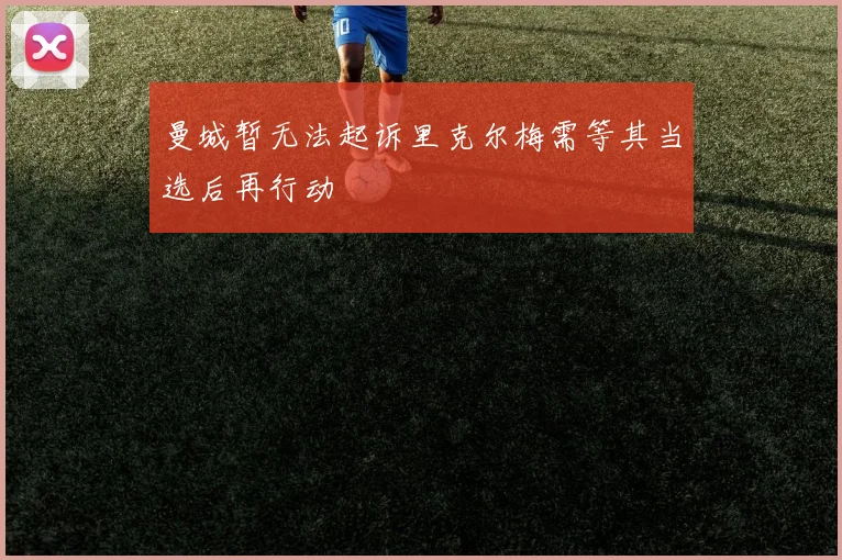曼城暂无法起诉里克尔梅需等其当选后再行动