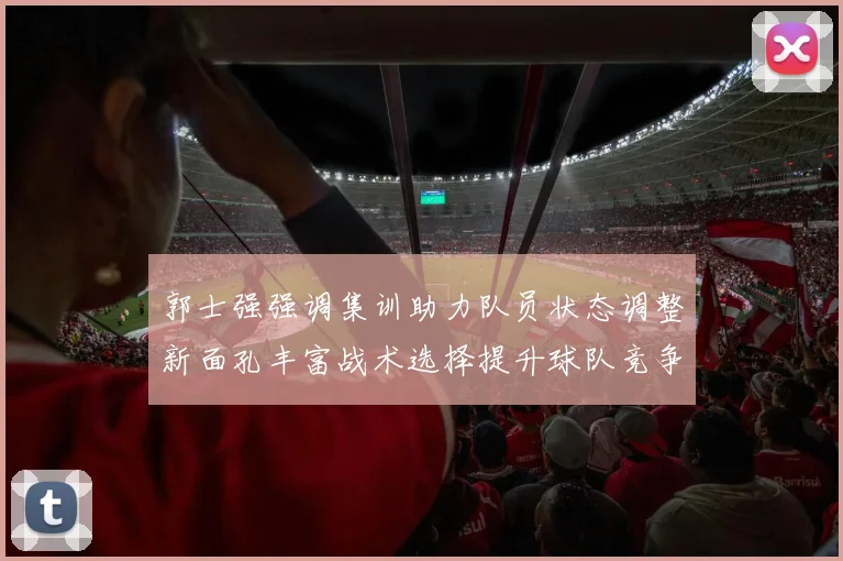 郭士强强调集训助力队员状态调整新面孔丰富战术选择提升球队竞争力