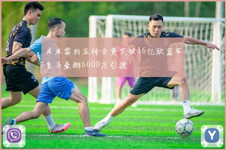 库库雷利亚转会费突破16亿欧蓝军皇马豪掷6000万引援
