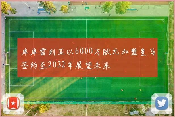 库库雷利亚以6000万欧元加盟皇马签约至2032年展望未来